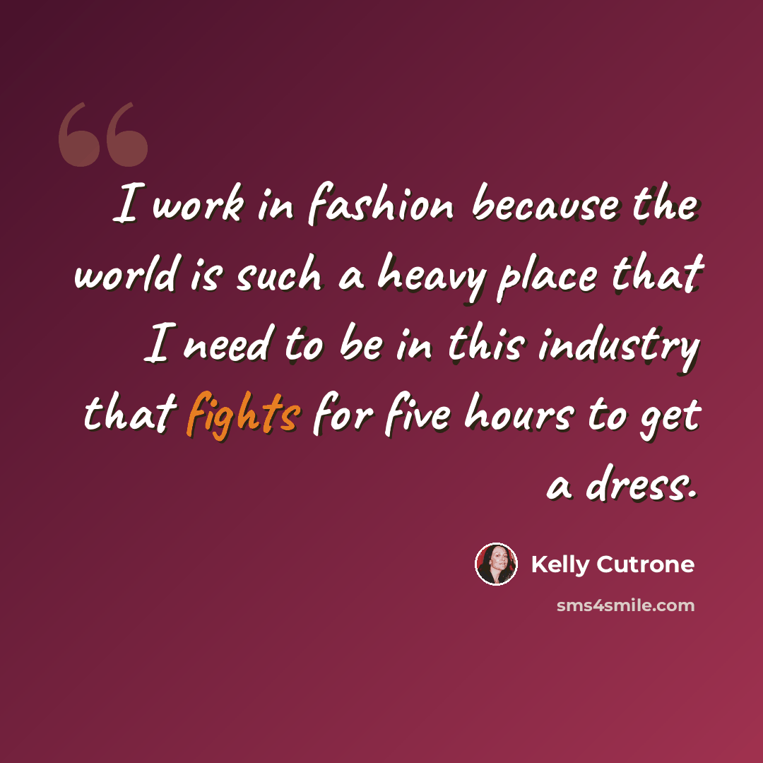 “I work in fashion because the world is such a heavy place that I need to be in this industry that fights for five hours to get a dress.” quote by Kelly Cutrone