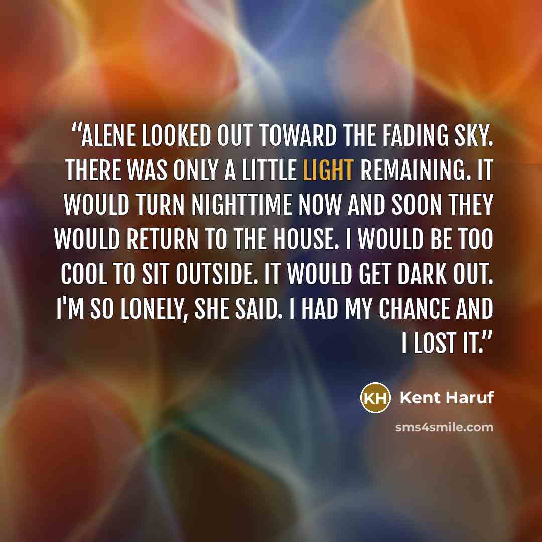 “Alene looked out toward the fading sky. There was only a little light remaining. It would turn nighttime now and soon they would return to the house. I would be too cool to sit outside. It would get dark out. I'm so lonely, she said. I had my chance and I lost it.” quote by Kent Haruf