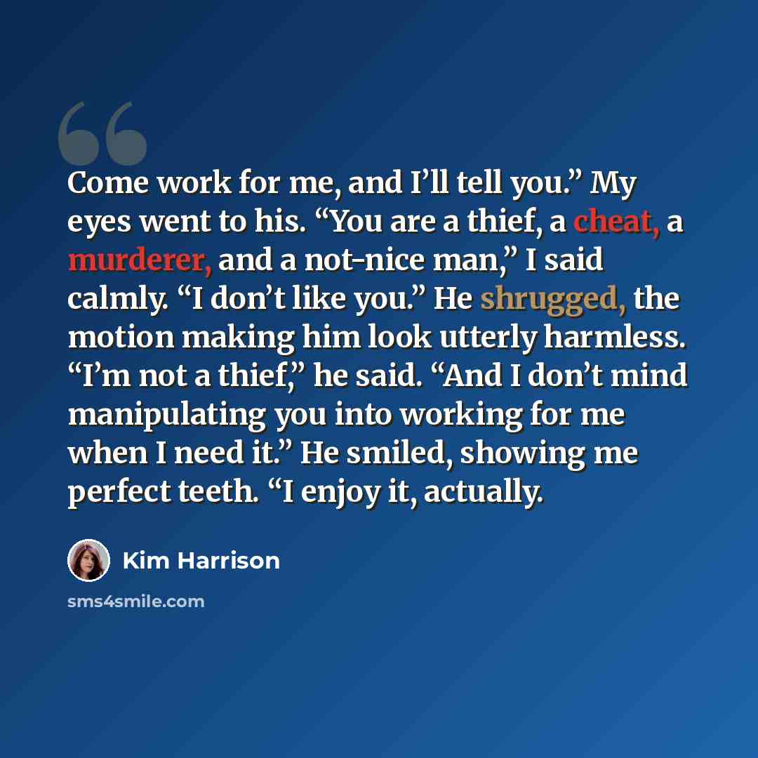“Come work for me, and I’ll tell you.” My eyes went to his. “You are a thief, a cheat, a murderer, and a not-nice man,” I said calmly. “I don’t like you.” He shrugged, the motion making him look utterly harmless. “I’m not a thief,” he said. “And I don’t mind manipulating you into working for me…” quote by Kim Harrison