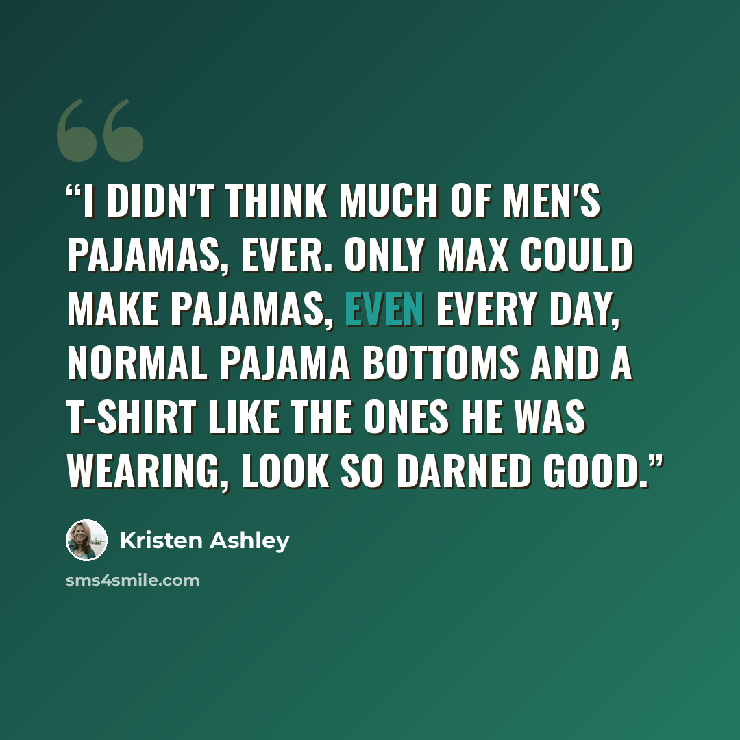 “I didn't think much of men's pajamas, ever. Only Max could make pajamas, even every day, normal pajama bottoms and a t-shirt like the ones he was wearing, look so darned good.” quote by Kristen Ashley