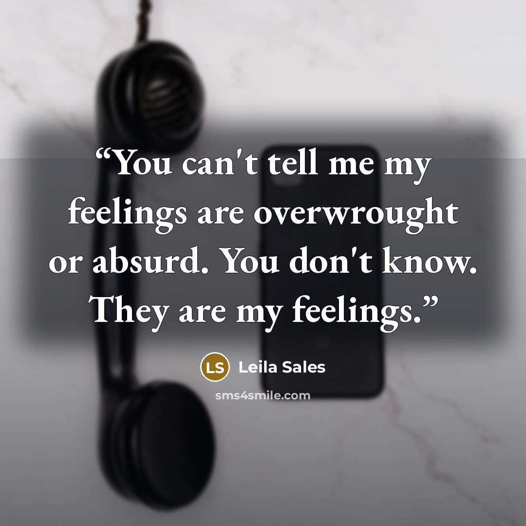 “You can't tell me my feelings are overwrought or absurd. You don't know. They are my feelings.” quote by Leila Sales
