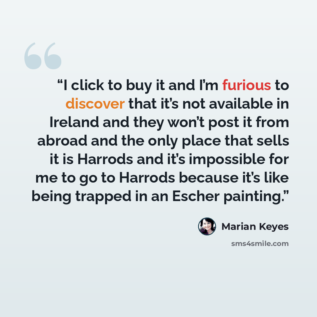 “I click to buy it and I’m furious to discover that it’s not available in Ireland and they won’t post it from abroad and the only place that sells it is Harrods and it’s impossible for me to go to Harrods because it’s like being trapped in an Escher painting.” quote by Marian Keyes