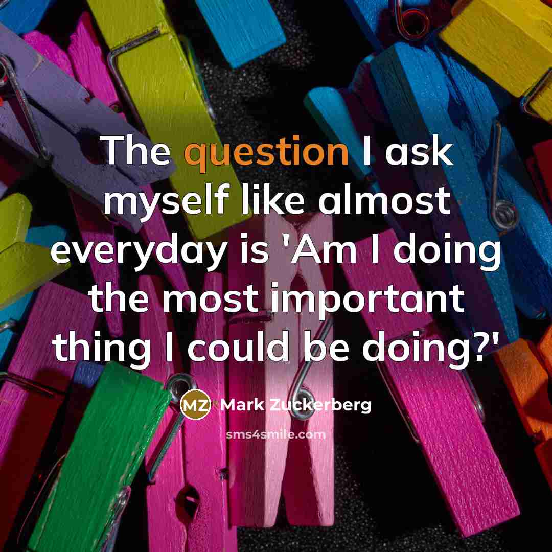 “The question I ask myself like almost everyday is 'Am I doing the most important thing I could be doing?'” quote by Mark Zuckerberg