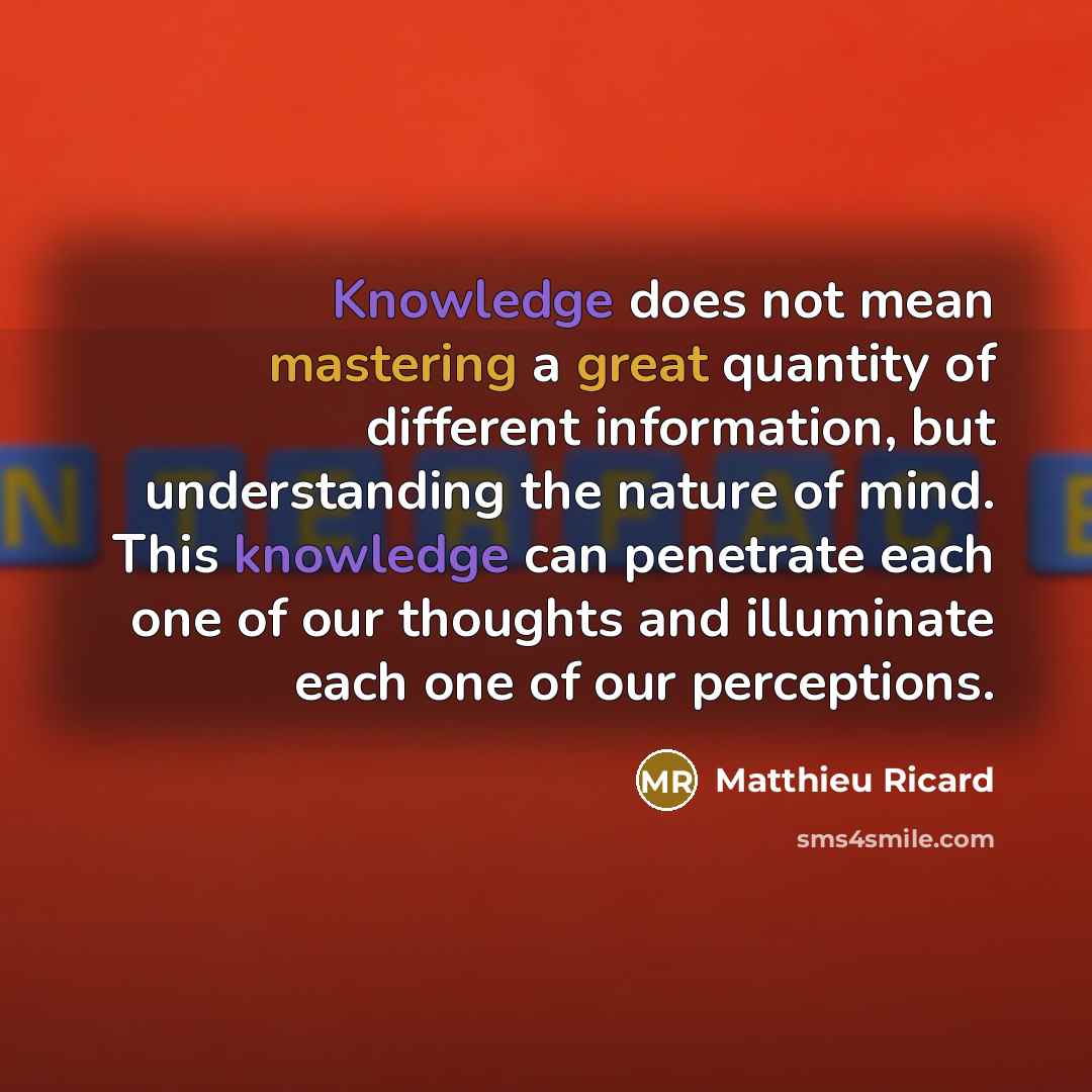 “Knowledge does not mean mastering a great quantity of different information, but understanding the nature of mind. This knowledge can penetrate each one of our thoughts and illuminate each one of our perceptions.” quote by Matthieu Ricard