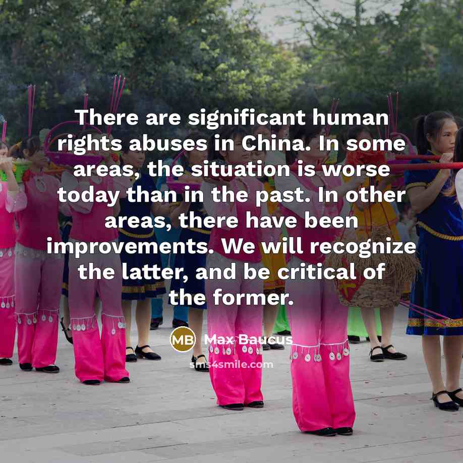 “There are significant human rights abuses in China. In some areas, the situation is worse today than in the past. In other areas, there have been improvements. We will recognize the latter, and be critical of the former.” quote by Max Baucus