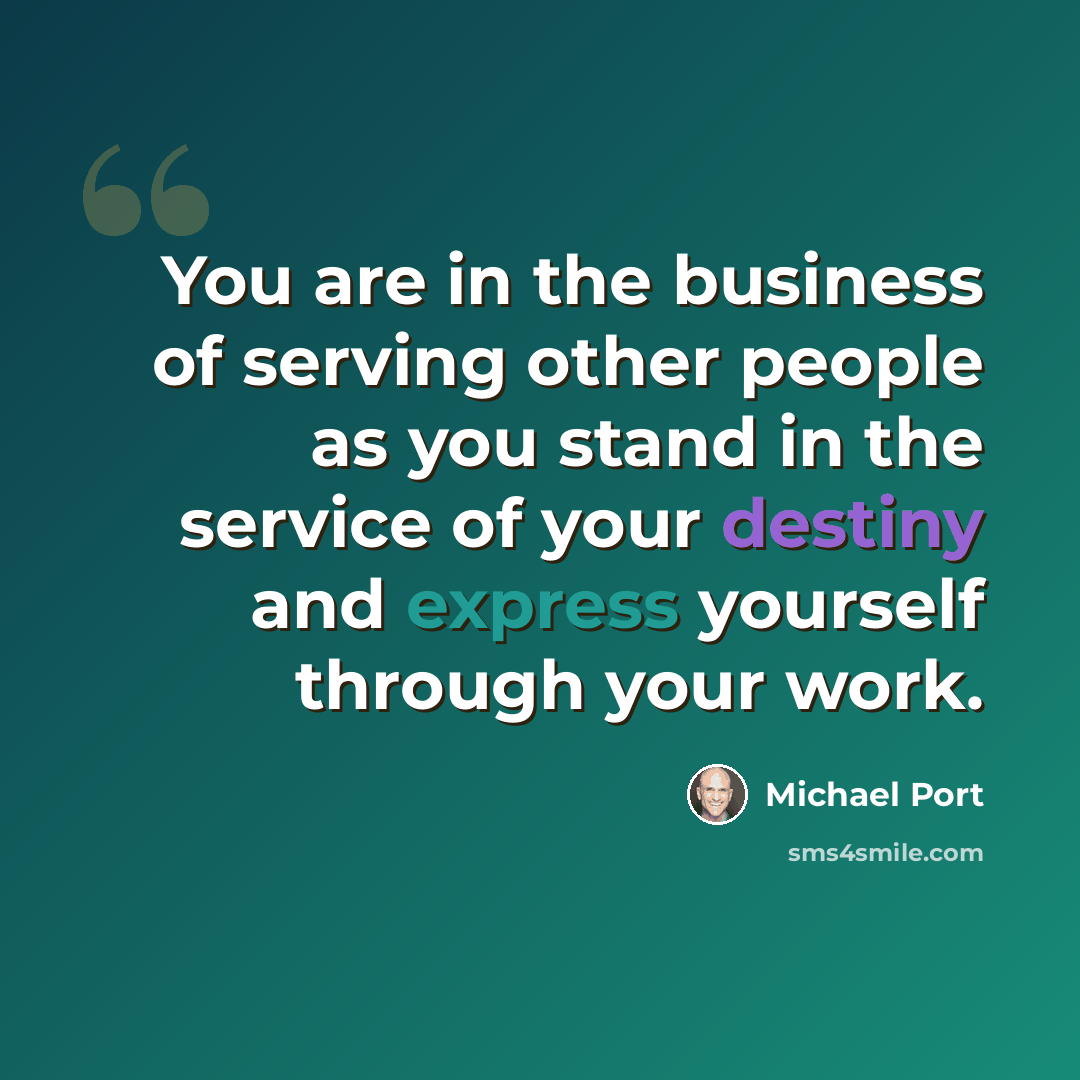 “You are in the business of serving other people as you stand in the service of your destiny and express yourself through your work.” quote by Michael Port
