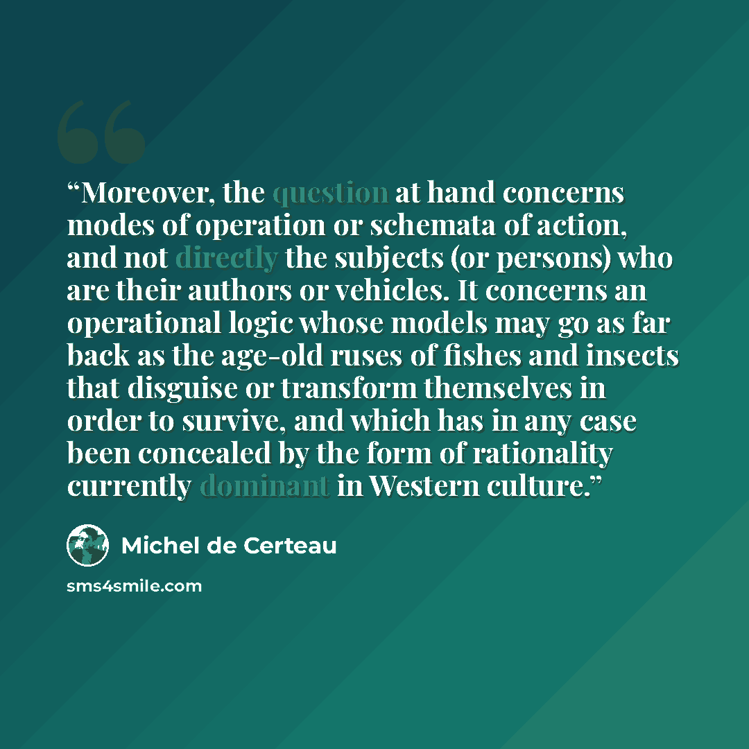 “Moreover, the question at hand concerns modes of operation or schemata of action, and not directly the subjects (or persons) who are their authors or vehicles. It concerns an operational logic whose models may go as far back as the age-old ruses of fishes and insects that disguise or transform…” quote by Michel de Certeau