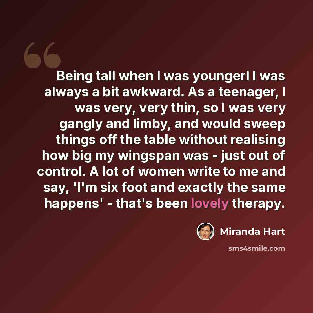 “Being tall when I was youngerl I was always a bit awkward. As a teenager, I was very, very thin, so I was very gangly and limby, and would sweep things off the table without realising how big my wingspan was - just out of control. A lot of women write to me and say, 'I'm six foot and exactly the…” quote by Miranda Hart