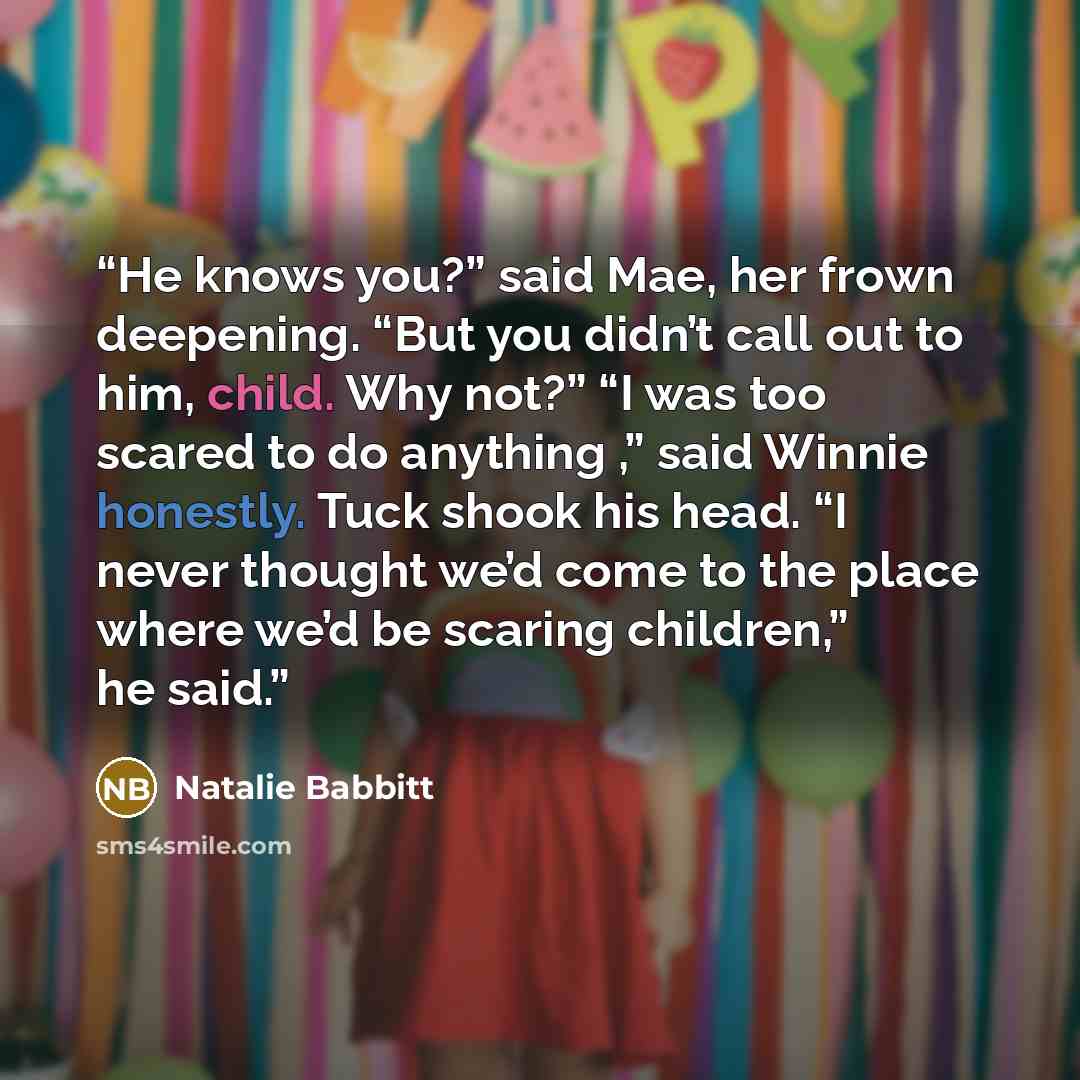 “He knows you?” said Mae, her frown deepening. “But you didn’t call out to him, child. Why not?” “I was too scared to do anything ,” said Winnie honestly. Tuck shook his head. “I never thought we’d come to the place where we’d be scaring children,” he said.” quote by Natalie Babbitt