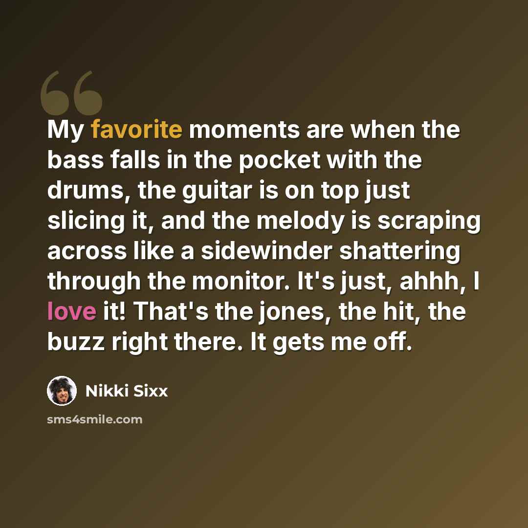“My favorite moments are when the bass falls in the pocket with the drums, the guitar is on top just slicing it, and the melody is scraping across like a sidewinder shattering through the monitor. It's just, ahhh, I love it! That's the jones, the hit, the buzz right there. It gets me off.” quote by Nikki Sixx