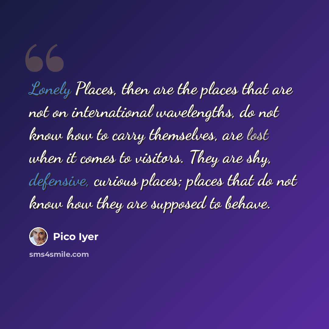 “Lonely Places, then are the places that are not on international wavelengths, do not know how to carry themselves, are lost when it comes to visitors. They are shy, defensive, curious places; places that do not know how they are supposed to behave.” quote by Pico Iyer