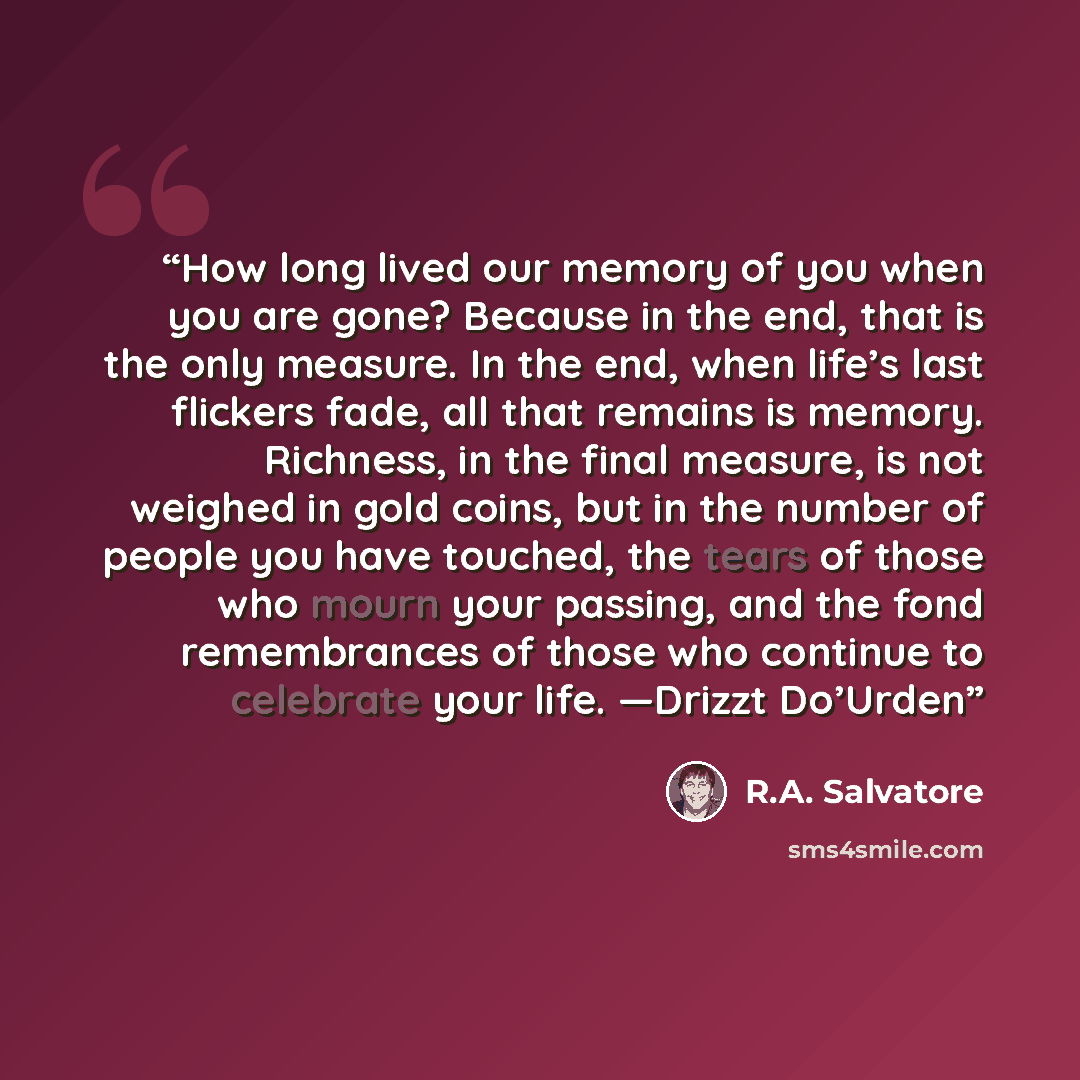 “How long lived our memory of you when you are gone? Because in the end, that is the only measure. In the end, when life’s last flickers fade, all that remains is memory. Richness, in the final measure, is not weighed in gold coins, but in the number of people you have touched, the tears of those…” quote by R.A. Salvatore
