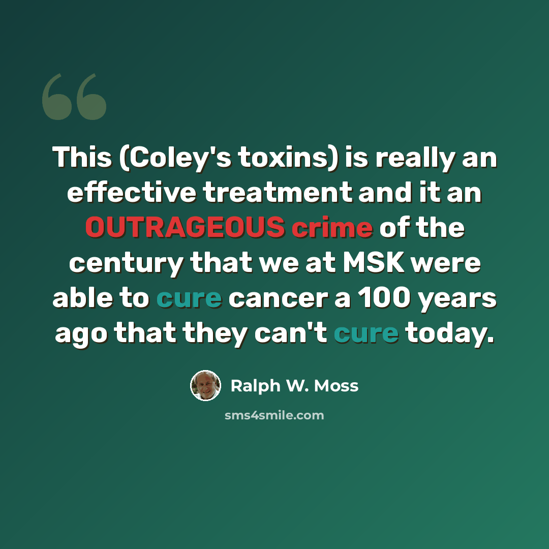 “This (Coley's toxins) is really an effective treatment and it an OUTRAGEOUS crime of the century that we at MSK were able to cure cancer a 100 years ago that they can't cure today.” quote by Ralph W. Moss