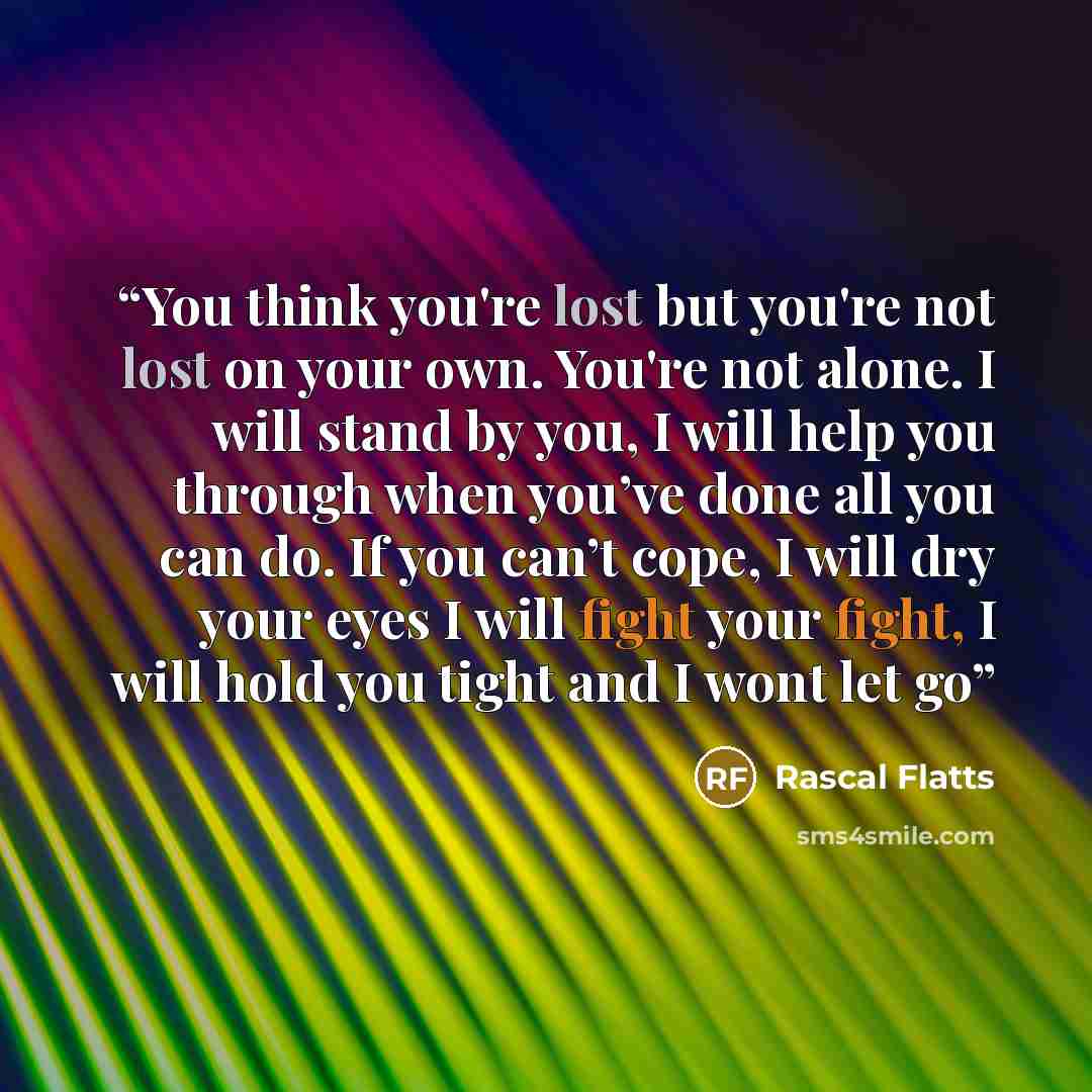 “You think you're lost but you're not lost on your own. You're not alone. I will stand by you, I will help you through when you’ve done all you can do. If you can’t cope, I will dry your eyes I will fight your fight, I will hold you tight and I wont let go” quote by Rascal Flatts