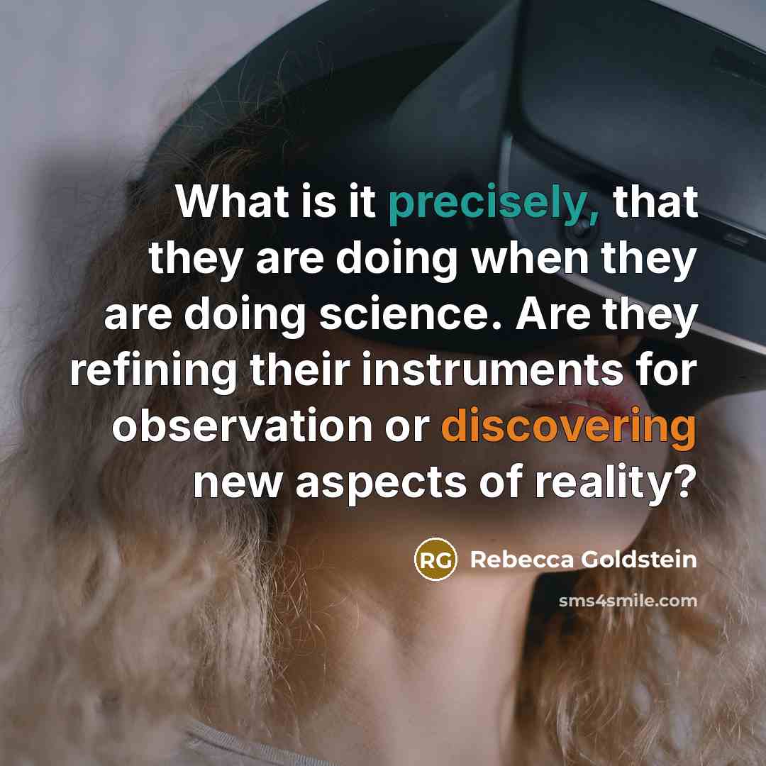 “What is it precisely, that they are doing when they are doing science. Are they refining their instruments for observation or discovering new aspects of reality?” quote by Rebecca Goldstein