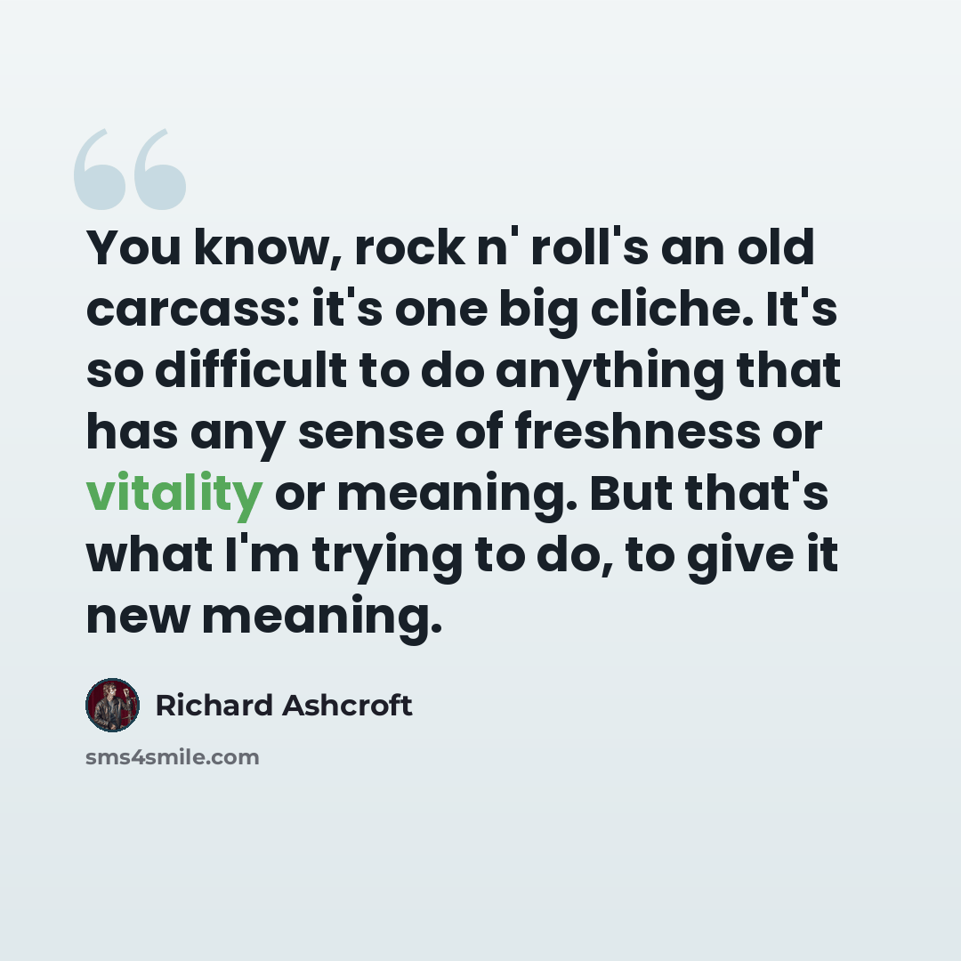 “You know, rock n' roll's an old carcass: it's one big cliche. It's so difficult to do anything that has any sense of freshness or vitality or meaning. But that's what I'm trying to do, to give it new meaning.” quote by Richard Ashcroft