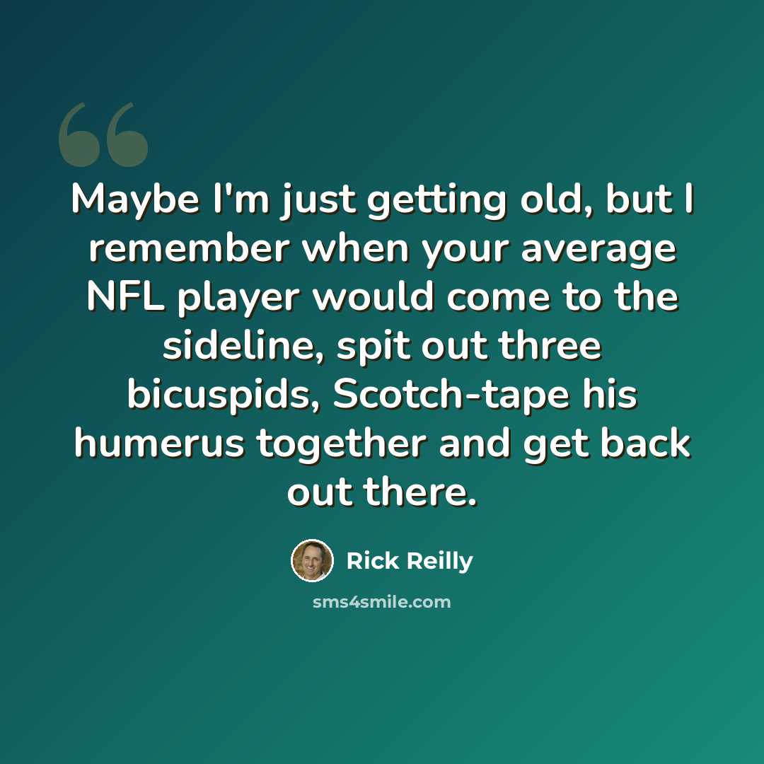 “Maybe I'm just getting old, but I remember when your average NFL player would come to the sideline, spit out three bicuspids, Scotch-tape his humerus together and get back out there.” quote by Rick Reilly