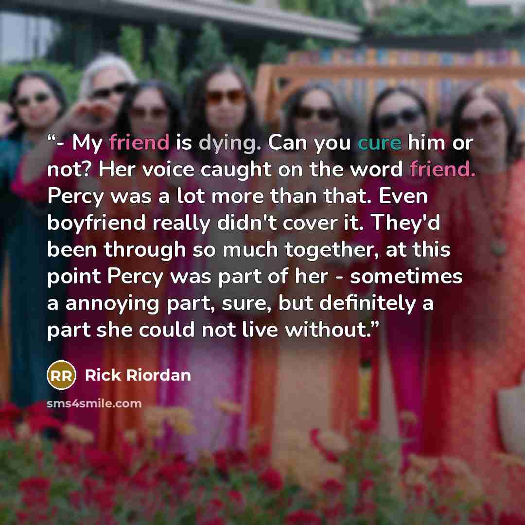 “- My friend is dying. Can you cure him or not? Her voice caught on the word friend. Percy was a lot more than that. Even boyfriend really didn't cover it. They'd been through so much together, at this point Percy was part of her - sometimes a annoying part, sure, but definitely a part she could…” quote by Rick Riordan