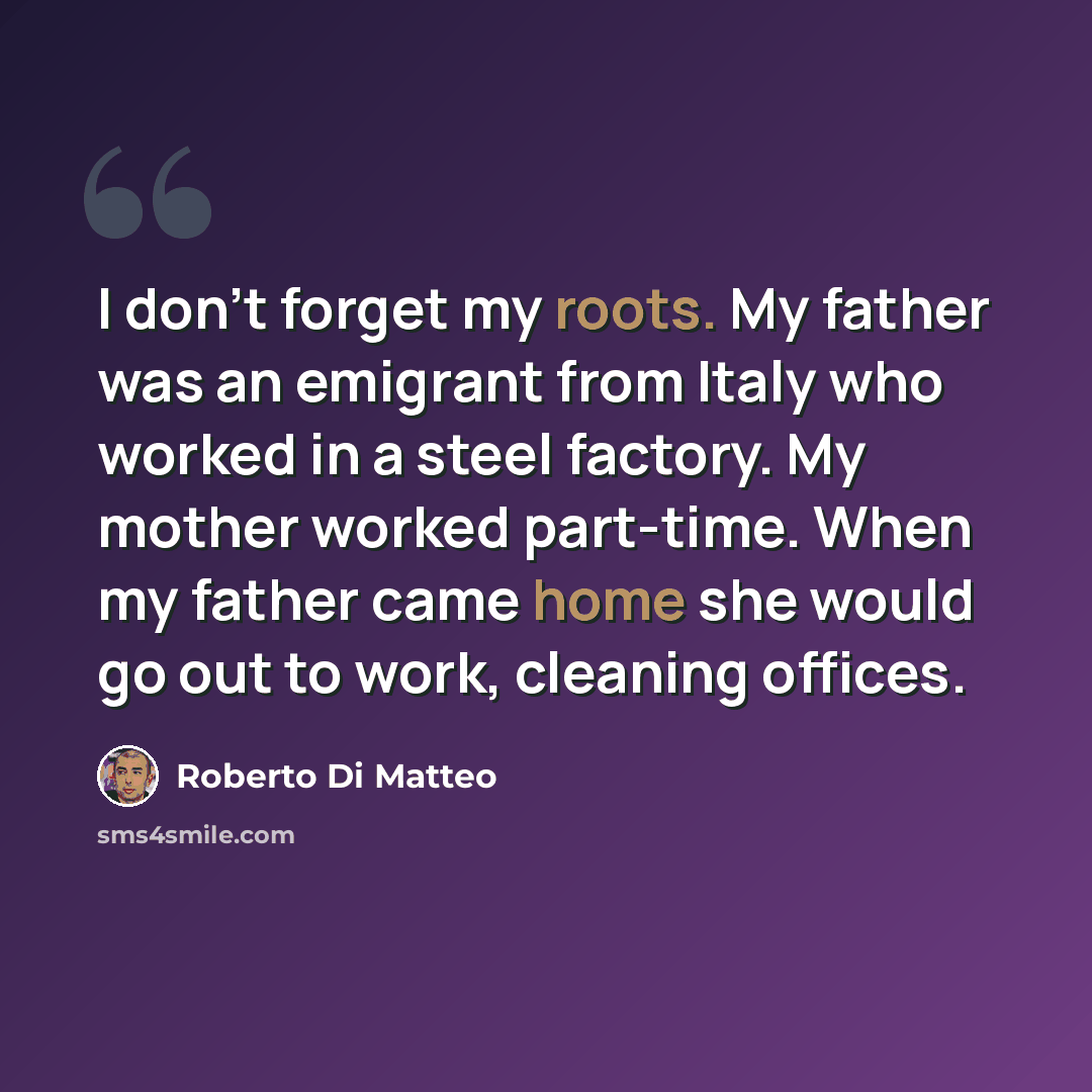 “I don't forget my roots. My father was an emigrant from Italy who worked in a steel factory. My mother worked part-time. When my father came home she would go out to work, cleaning offices.” quote by Roberto Di Matteo