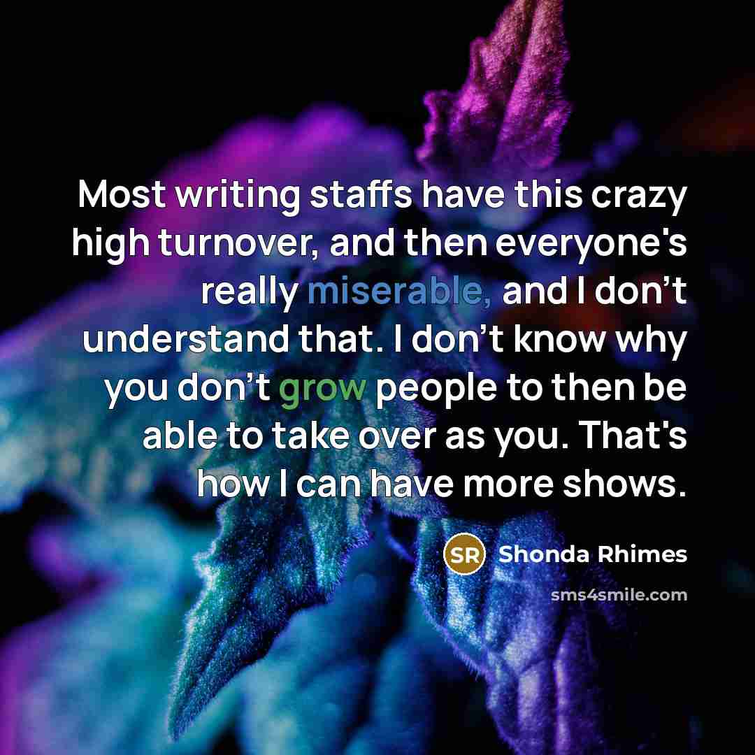 “Most writing staffs have this crazy high turnover, and then everyone's really miserable, and I don't understand that. I don't know why you don't grow people to then be able to take over as you. That's how I can have more shows.” quote by Shonda Rhimes