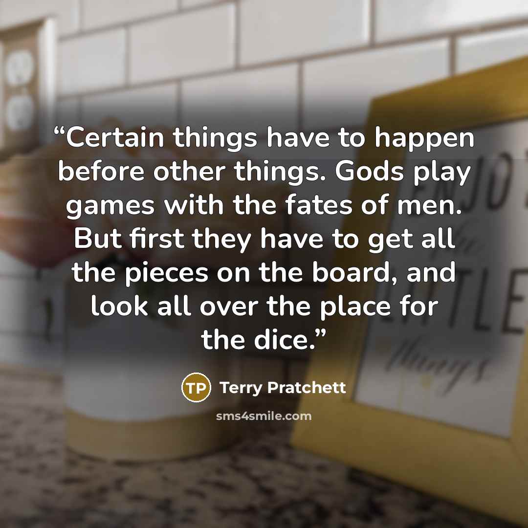 “Certain things have to happen before other things. Gods play games with the fates of men. But first they have to get all the pieces on the board, and look all over the place for the dice.” quote by Terry Pratchett