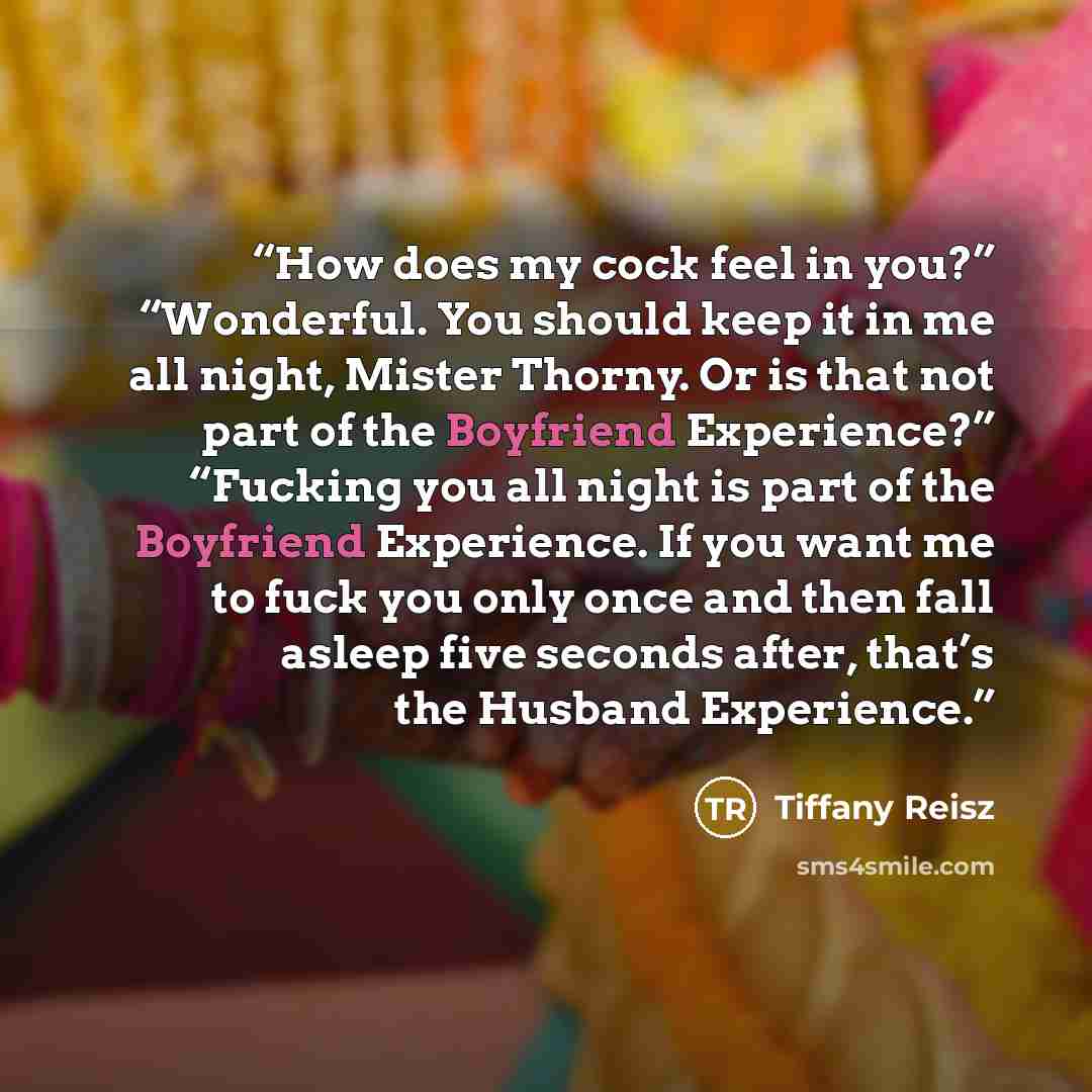 “How does my cock feel in you?” “Wonderful. You should keep it in me all night, Mister Thorny. Or is that not part of the Boyfriend Experience?” “Fucking you all night is part of the Boyfriend Experience. If you want me to fuck you only once and then fall asleep five seconds after, that’s the…” quote by Tiffany Reisz