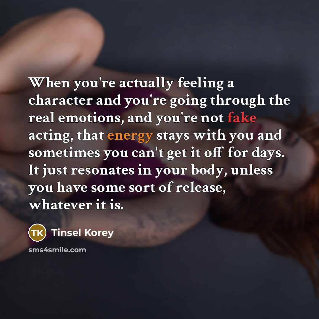 “When you're actually feeling a character and you're going through the real emotions, and you're not fake acting, that energy stays with you and sometimes you can't get it off for days. It just resonates in your body, unless you have some sort of release, whatever it is.” quote by Tinsel Korey