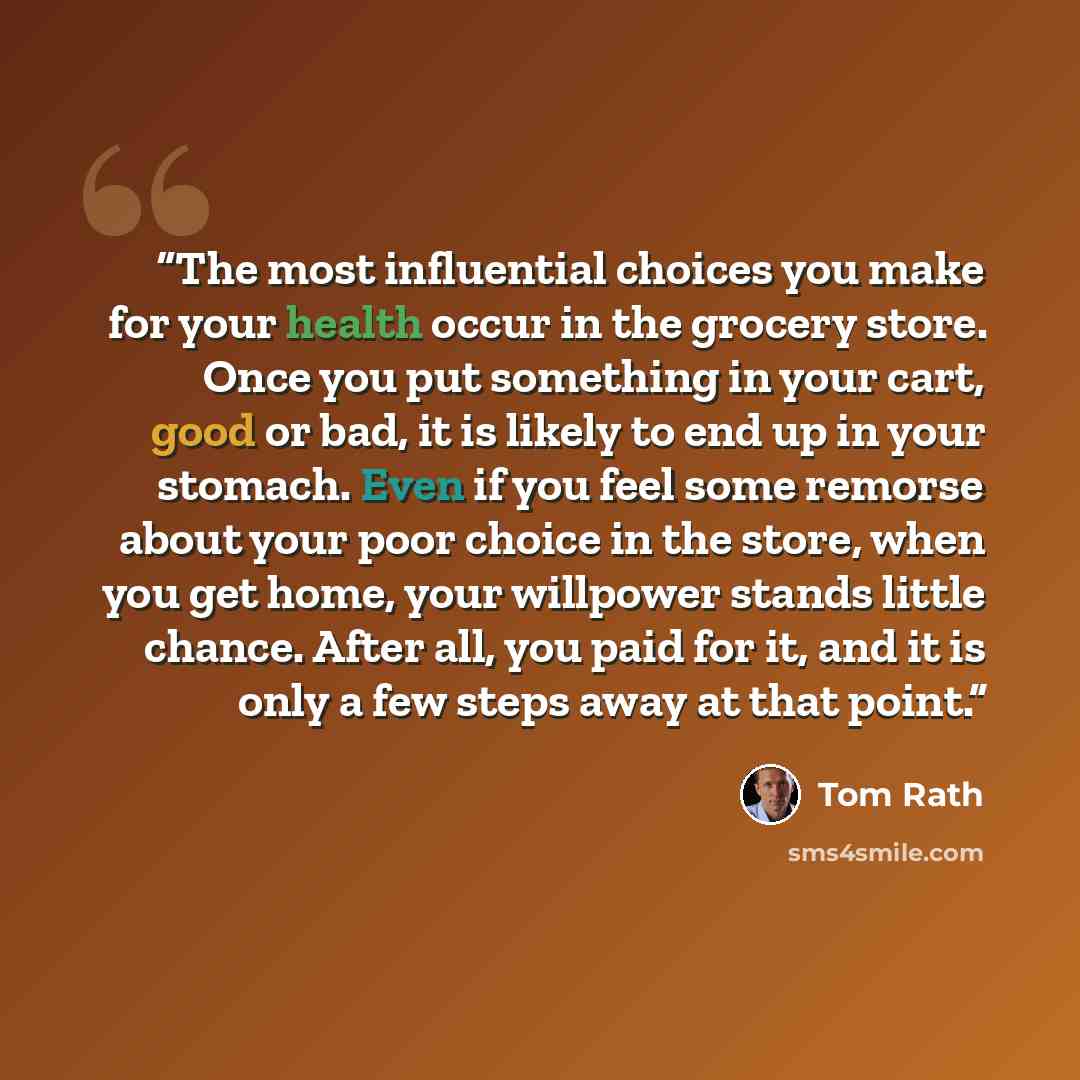 “The most influential choices you make for your health occur in the grocery store. Once you put something in your cart, good or bad, it is likely to end up in your stomach. Even if you feel some remorse about your poor choice in the store, when you get home, your willpower stands little chance…” quote by Tom Rath
