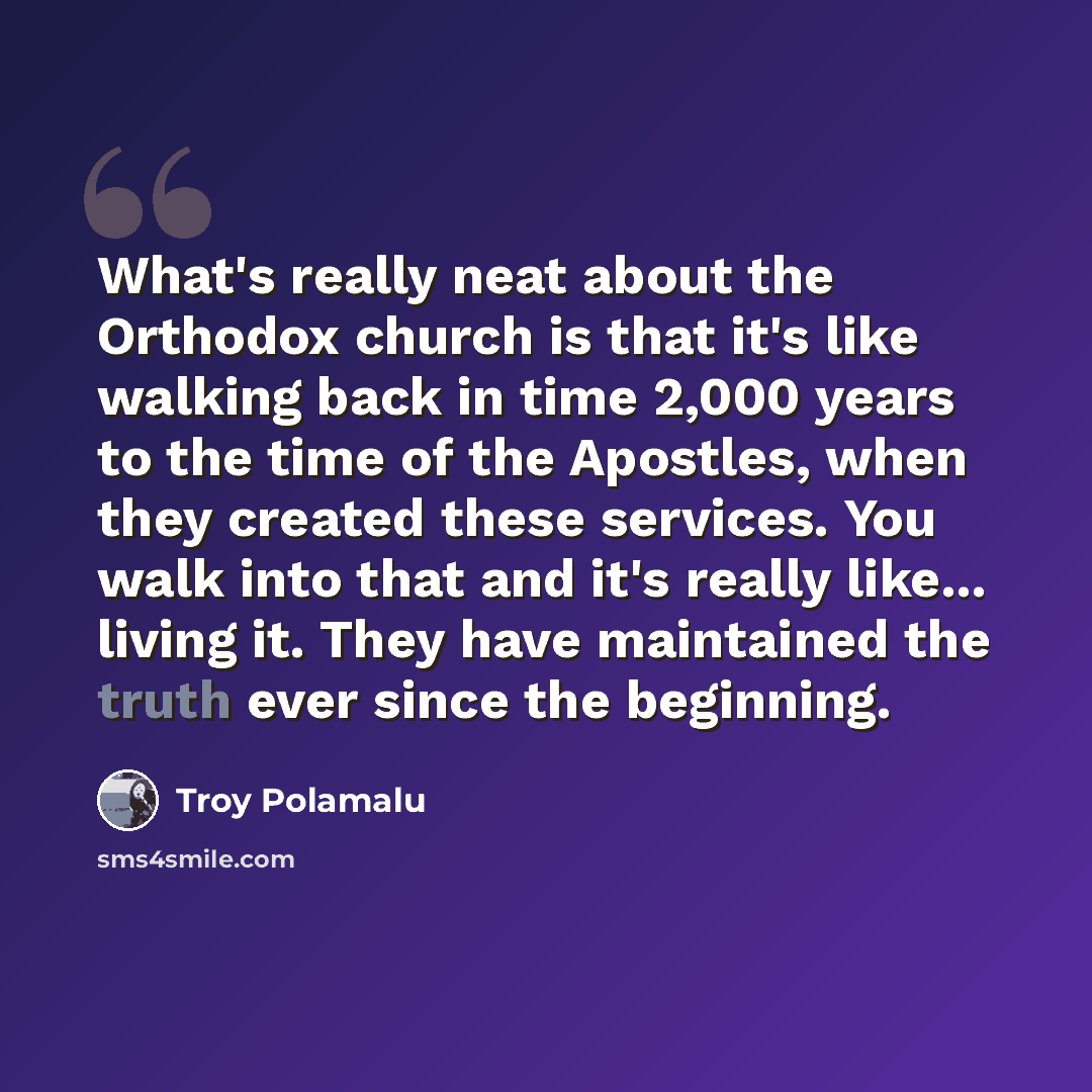 “What's really neat about the Orthodox church is that it's like walking back in time 2,000 years to the time of the Apostles, when they created these services. You walk into that and it's really like... living it. They have maintained the truth ever since the beginning.” quote by Troy Polamalu