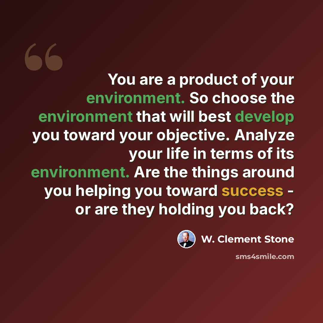 “You are a product of your environment. So choose the environment that will best develop you toward your objective. Analyze your life in terms of its environment. Are the things around you helping you toward success - or are they holding you back?” quote by W. Clement Stone