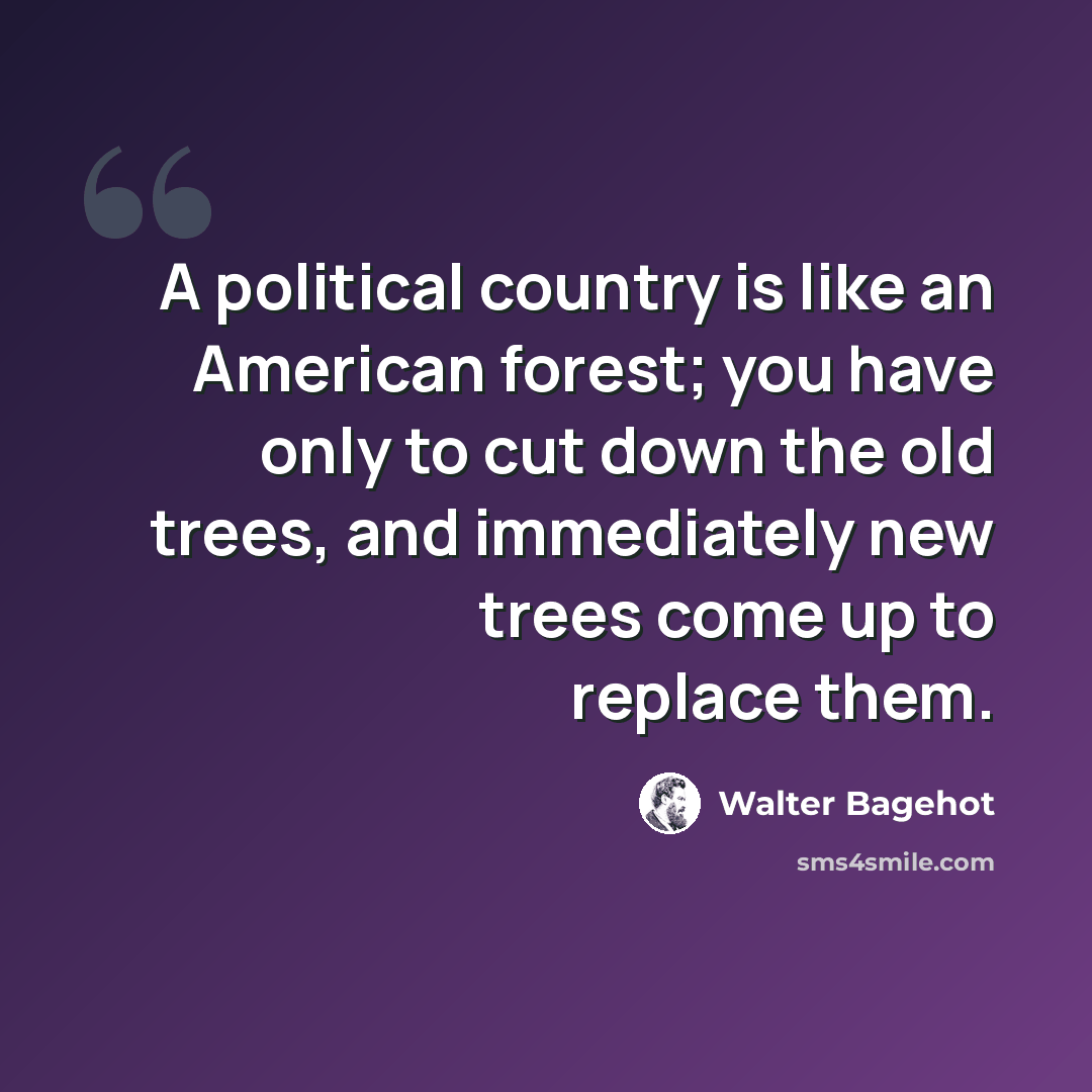 “A political country is like an American forest; you have only to cut down the old trees, and immediately new trees come up to replace them.” quote by Walter Bagehot