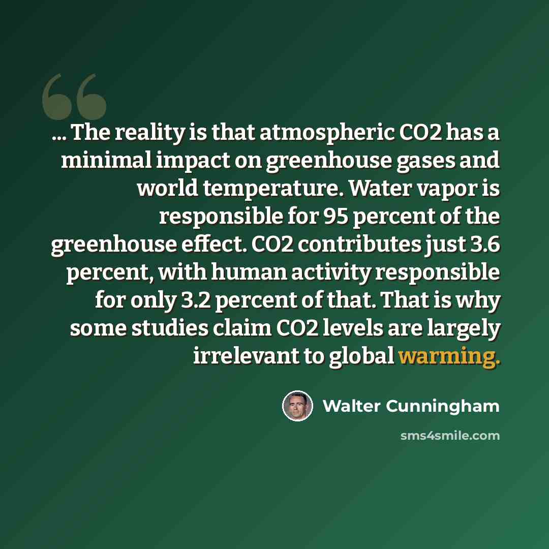 “... The reality is that atmospheric CO2 has a minimal impact on greenhouse gases and world temperature. Water vapor is responsible for 95 percent of the greenhouse effect. CO2 contributes just 3.6 percent, with human activity responsible for only 3.2 percent of that. That is why some studies claim…” quote by Walter Cunningham