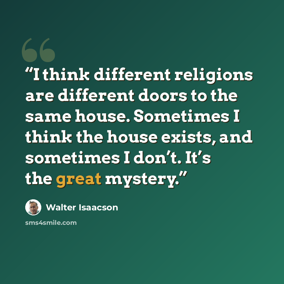 “I think different religions are different doors to the same house. Sometimes I think the house exists, and sometimes I don’t. It’s the great mystery.” quote by Walter Isaacson