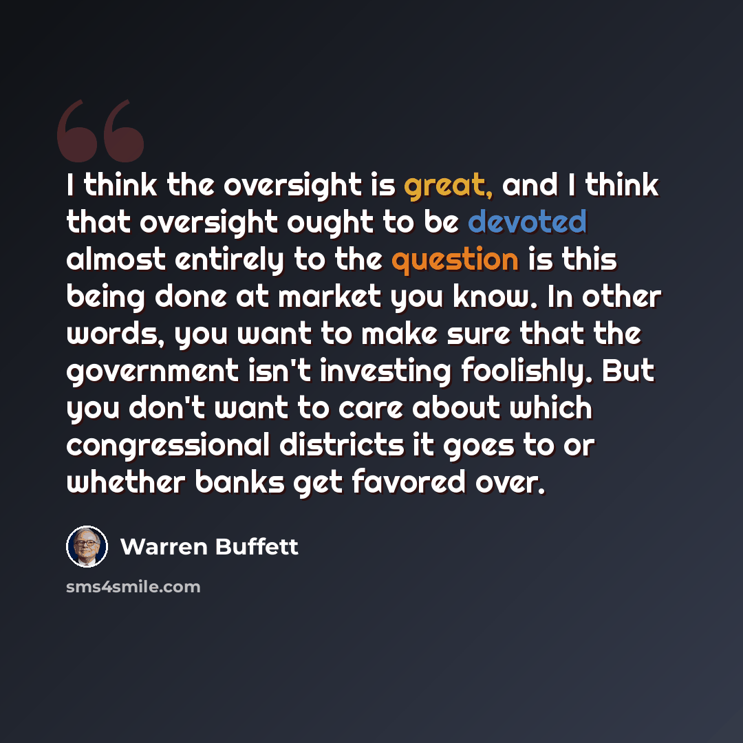 “I think the oversight is great, and I think that oversight ought to be devoted almost entirely to the question is this being done at market you know. In other words, you want to make sure that the government isn't investing foolishly. But you don't want to care about which congressional districts…” quote by Warren Buffett