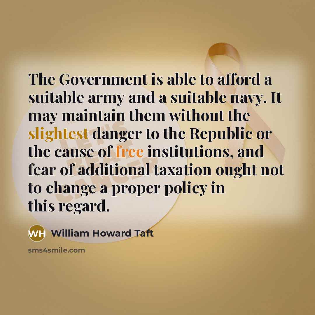“The Government is able to afford a suitable army and a suitable navy. It may maintain them without the slightest danger to the Republic or the cause of free institutions, and fear of additional taxation ought not to change a proper policy in this regard.” quote by William Howard Taft
