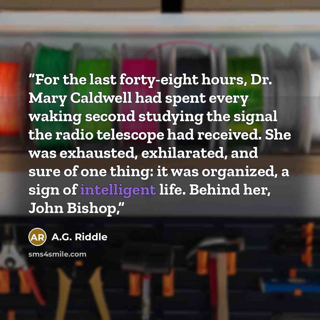 “For the last forty-eight hours, Dr. Mary Caldwell had spent every waking second studying the signal the radio telescope had received. She was exhausted, exhilarated, and sure of one thing: it was organized, a sign of intelligent life. Behind her, John Bishop,” quote by A.G. Riddle