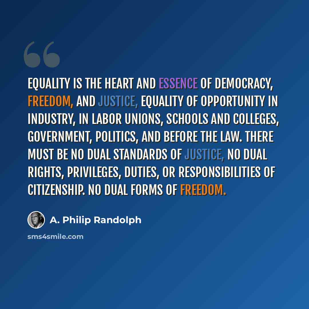 “Equality is the heart and essence of democracy, freedom, and justice, equality of opportunity in industry, in labor unions, schools and colleges, government, politics, and before the law. There must be no dual standards of justice, no dual rights, privileges, duties, or responsibilities of…” quote by A. Philip Randolph
