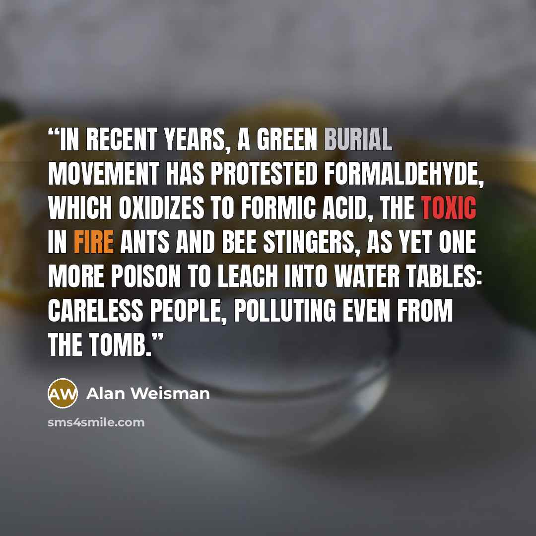 “In recent years, a green burial movement has protested formaldehyde, which oxidizes to formic acid, the toxic in fire ants and bee stingers, as yet one more poison to leach into water tables: careless people, polluting even from the tomb.” quote by Alan Weisman