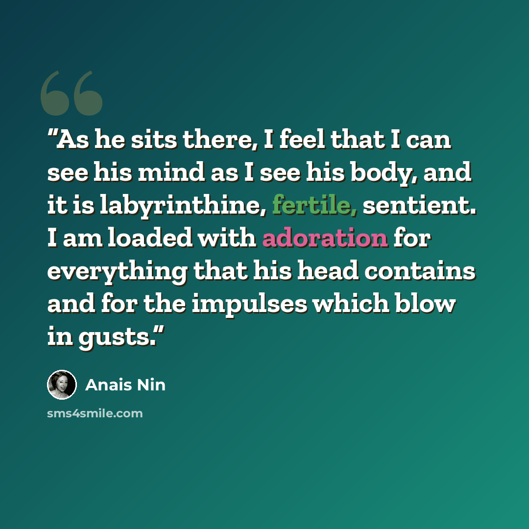 “As he sits there, I feel that I can see his mind as I see his body, and it is labyrinthine, fertile, sentient. I am loaded with adoration for everything that his head contains and for the impulses which blow in gusts.” quote by Anaïs Nin