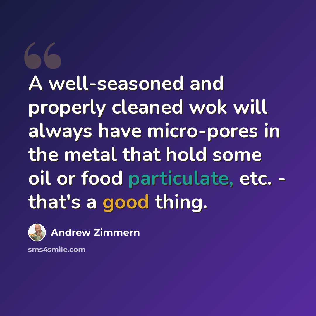 “A well-seasoned and properly cleaned wok will always have micro-pores in the metal that hold some oil or food particulate, etc. - that's a good thing.” quote by Andrew Zimmern