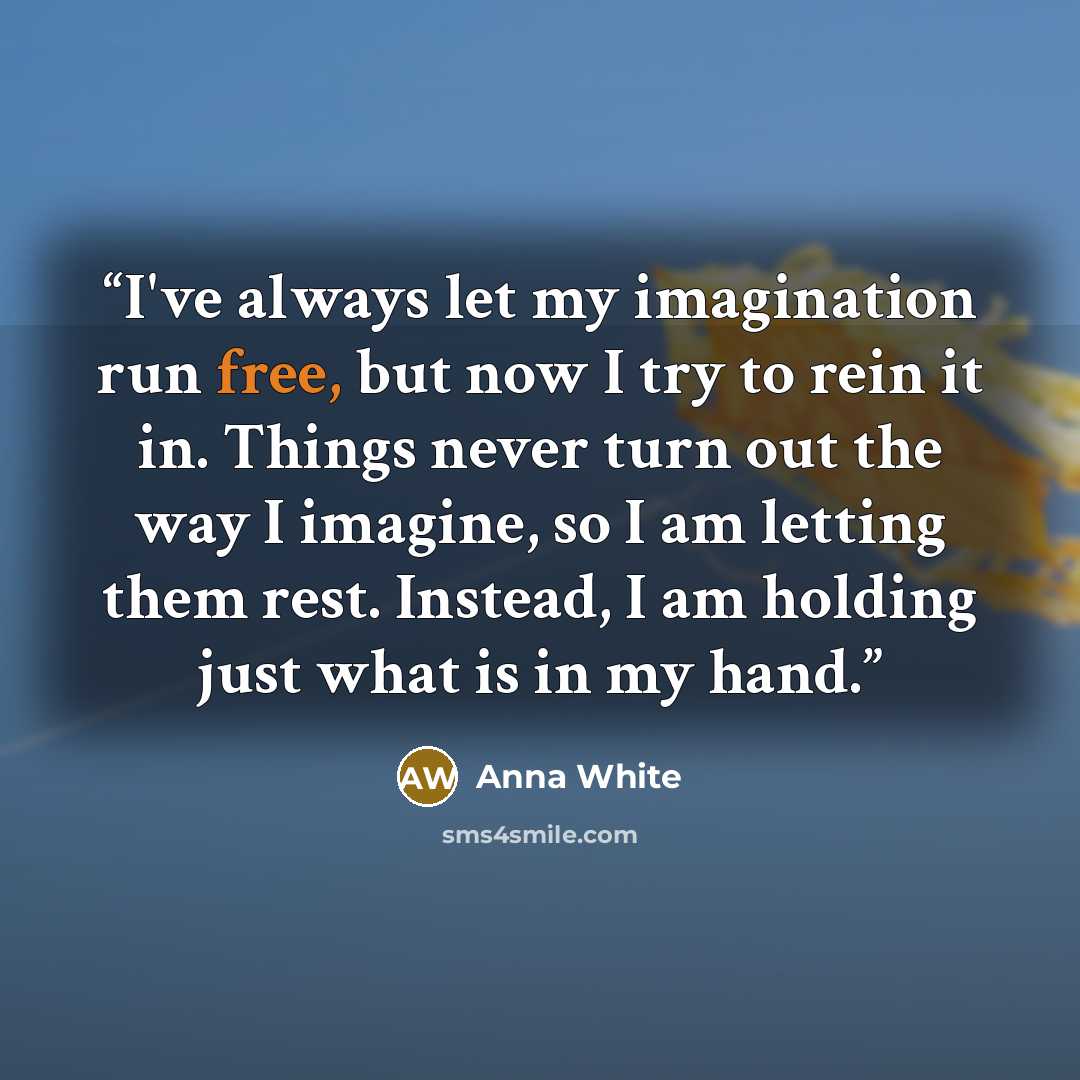 “I've always let my imagination run free, but now I try to rein it in. Things never turn out the way I imagine, so I am letting them rest. Instead, I am holding just what is in my hand.” quote by Anna White