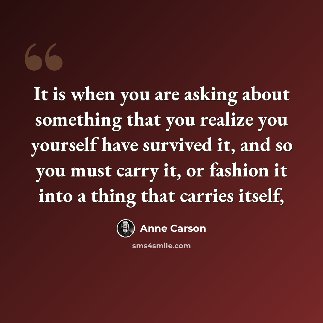 “It is when you are asking about something that you realize you yourself have survived it, and so you must carry it, or fashion it into a thing that carries itself,” quote by Anne Carson