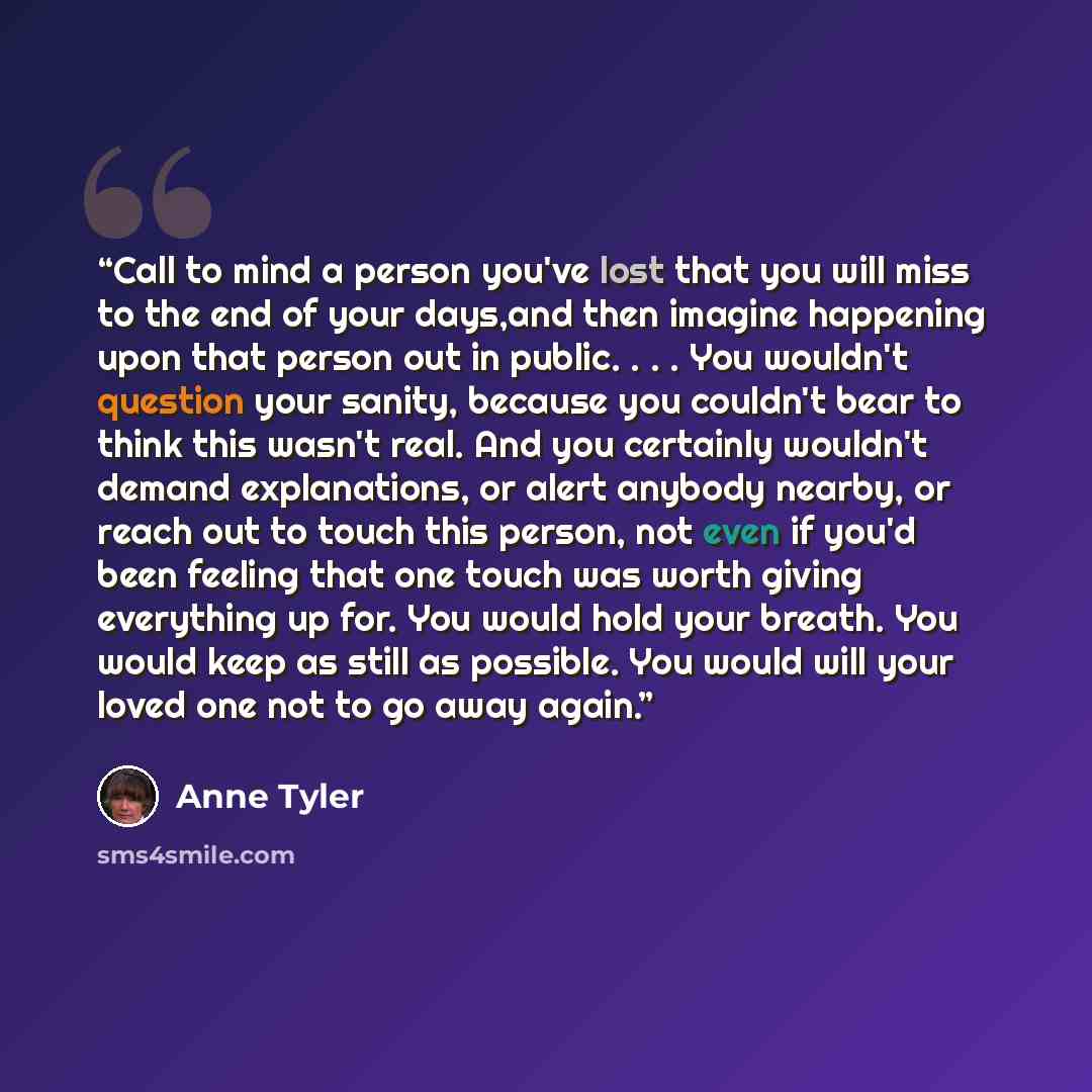 “Call to mind a person you've lost that you will miss to the end of your days,and then imagine happening upon that person out in public. . . . You wouldn't question your sanity, because you couldn't bear to think this wasn't real. And you certainly wouldn't demand explanations, or alert anybody…” quote by Anne Tyler