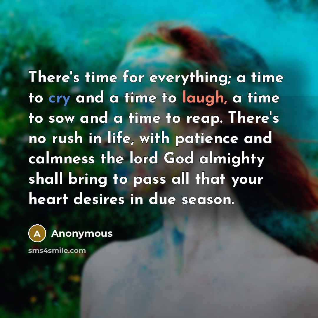 “There's time for everything; a time to cry and a time to laugh, a time to sow and a time to reap. There's no rush in life, with patience and calmness the lord God almighty shall bring to pass all that your heart desires in due season.” quote by Anonymous
