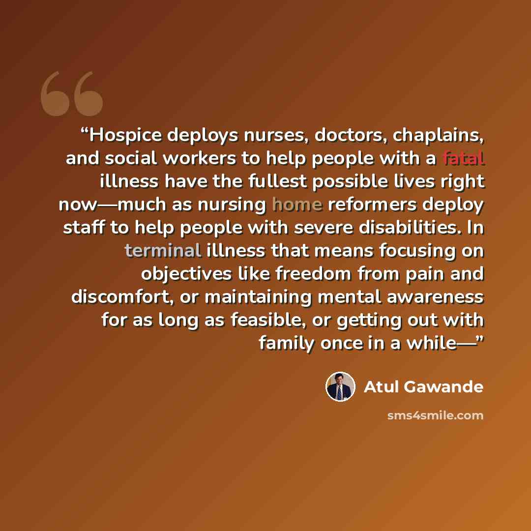 “Hospice deploys nurses, doctors, chaplains, and social workers to help people with a fatal illness have the fullest possible lives right now—much as nursing home reformers deploy staff to help people with severe disabilities. In terminal illness that means focusing on objectives like freedom from…” quote by Atul Gawande