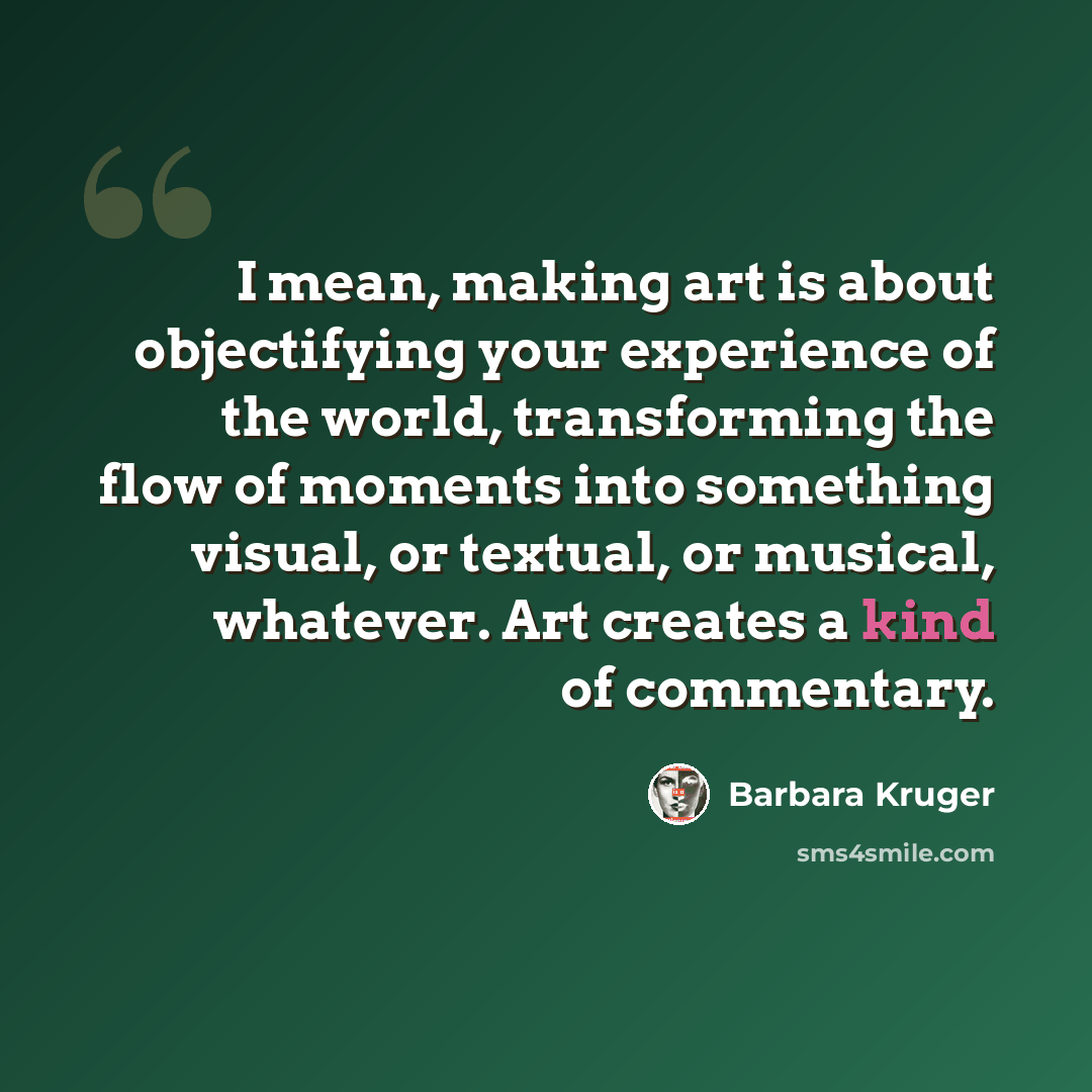 “I mean, making art is about objectifying your experience of the world, transforming the flow of moments into something visual, or textual, or musical, whatever. Art creates a kind of commentary.” quote by Barbara Kruger