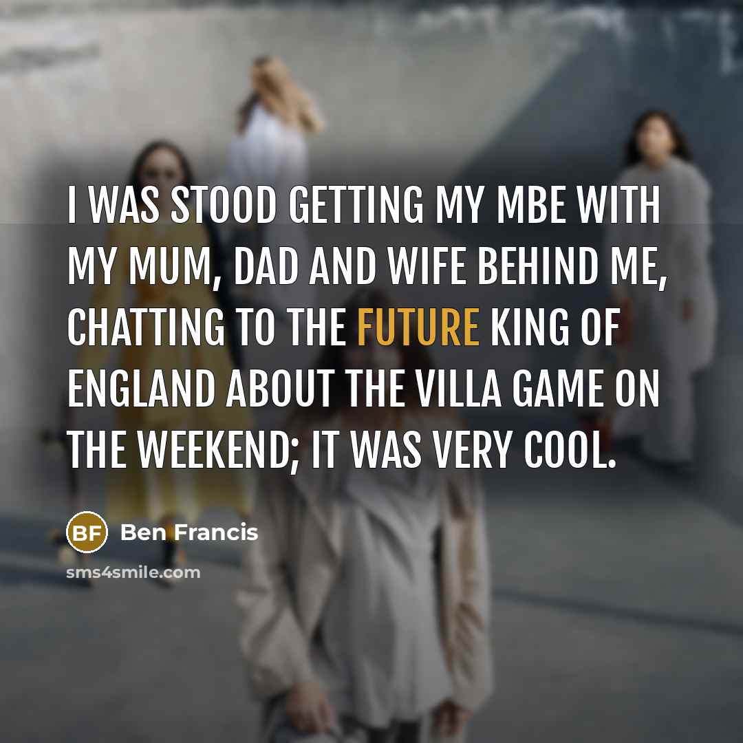 “I was stood getting my MBE with my mum, dad and wife behind me, chatting to the future king of England about the Villa game on the weekend; it was very cool.” quote by Ben Francis