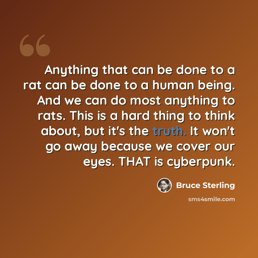 “Anything that can be done to a rat can be done to a human being. And we can do most anything to rats. This is a hard thing to think about, but it's the truth. It won't go away because we cover our eyes. THAT is cyberpunk.” quote by Bruce Sterling