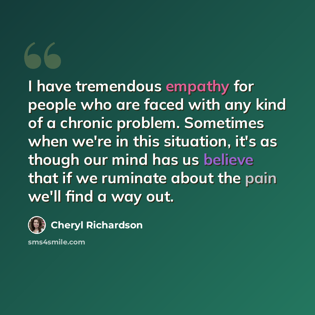 “I have tremendous empathy for people who are faced with any kind of a chronic problem. Sometimes when we're in this situation, it's as though our mind has us believe that if we ruminate about the pain we'll find a way out.” quote by Cheryl Richardson