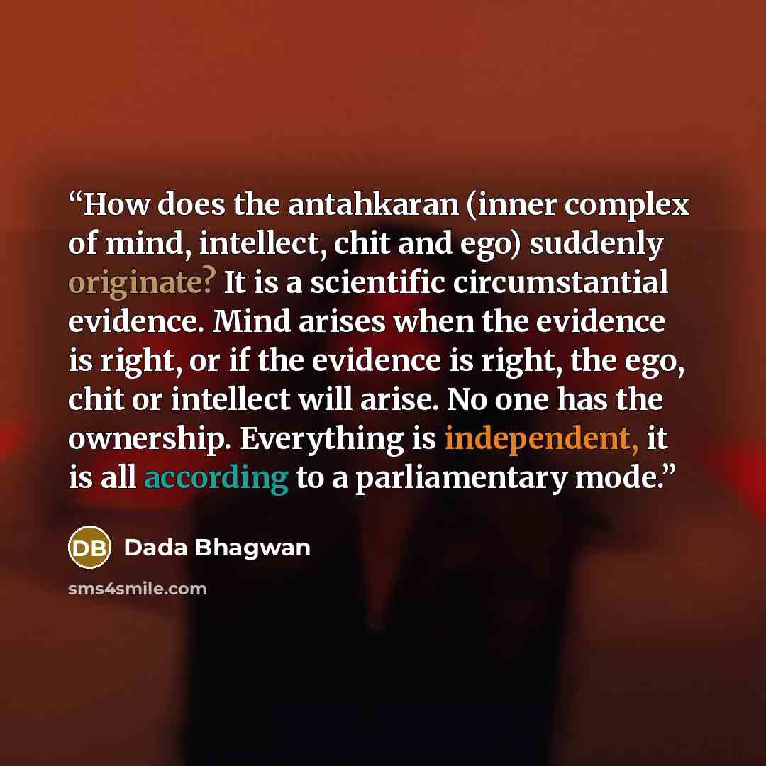 “How does the antahkaran (inner complex of mind, intellect, chit and ego) suddenly originate? It is a scientific circumstantial evidence. Mind arises when the evidence is right, or if the evidence is right, the ego, chit or intellect will arise. No one has the ownership. Everything is independent…” quote by Dada Bhagwan